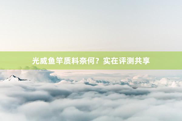 光威鱼竿质料奈何？实在评测共享